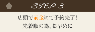  step3.店頭で前金にて予約完了。先着順のため、お早めに