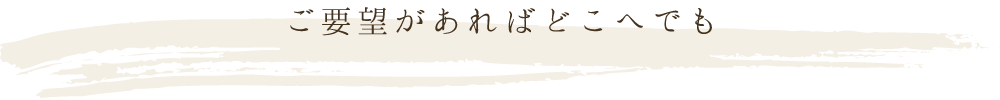 ご要望があればどこへでもお伺いさせていただきます